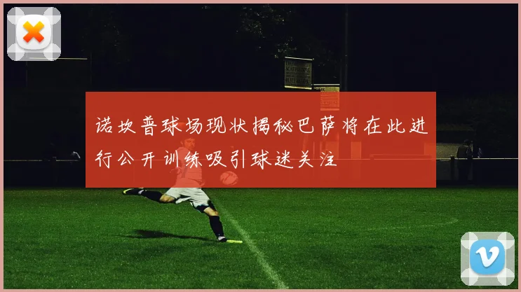 诺坎普球场现状揭秘巴萨将在此进行公开训练吸引球迷关注