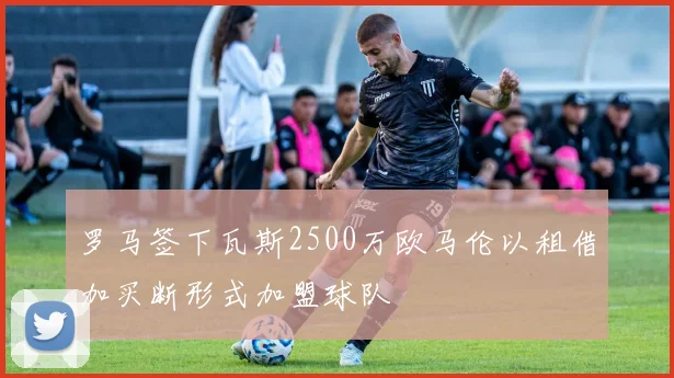罗马签下瓦斯2500万欧马伦以租借加买断形式加盟球队