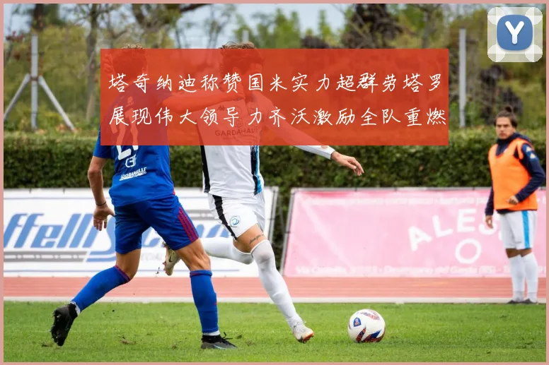 塔奇纳迪称赞国米实力超群劳塔罗展现伟大领导力齐沃激励全队重燃斗志