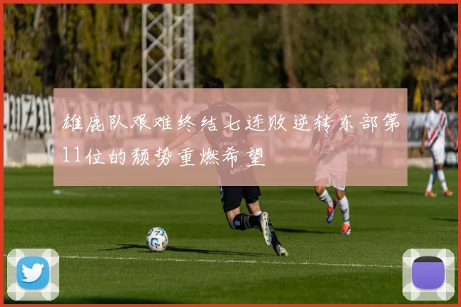 雄鹿队艰难终结七连败逆转东部第11位的颓势重燃希望