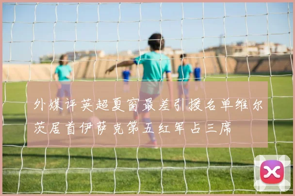 外媒评英超夏窗最差引援名单维尔茨居首伊萨克第五红军占三席