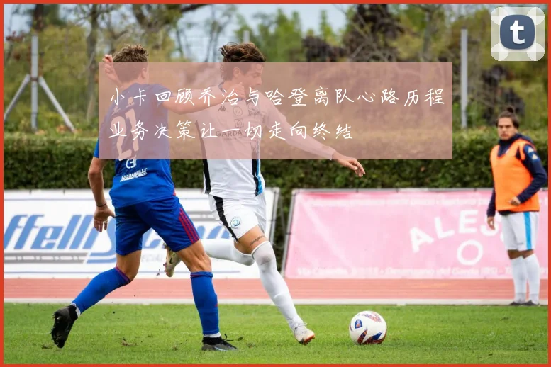 小卡回顾乔治与哈登离队心路历程业务决策让一切走向终结