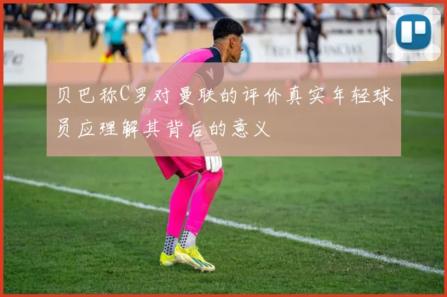 贝巴称C罗对曼联的评价真实年轻球员应理解其背后的意义