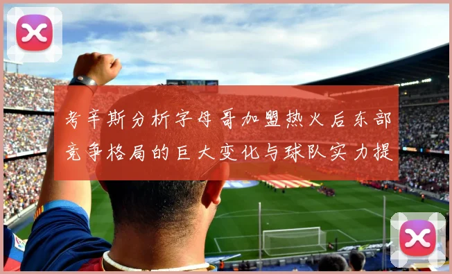 考辛斯分析字母哥加盟热火后东部竞争格局的巨大变化与球队实力提升