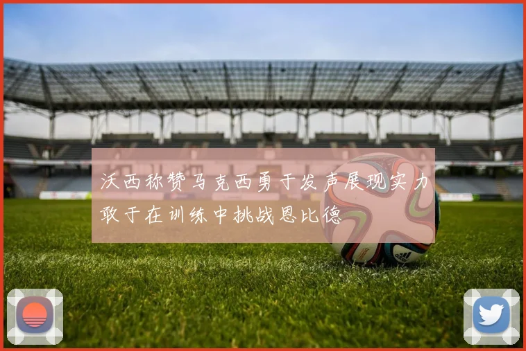 沃西称赞马克西勇于发声展现实力敢于在训练中挑战恩比德