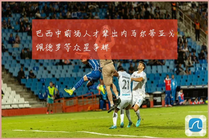 巴西中前场人才辈出内马尔蒂亚戈佩德罗等众星争辉