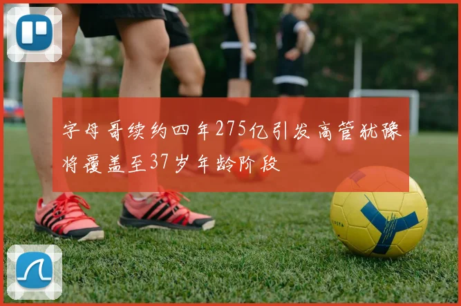 字母哥续约四年275亿引发高管犹豫将覆盖至37岁年龄阶段