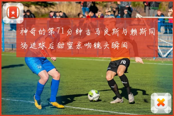 神奇的第71分钟吉马良斯与赖斯同场进球后甜蜜亲吻镜头瞬间