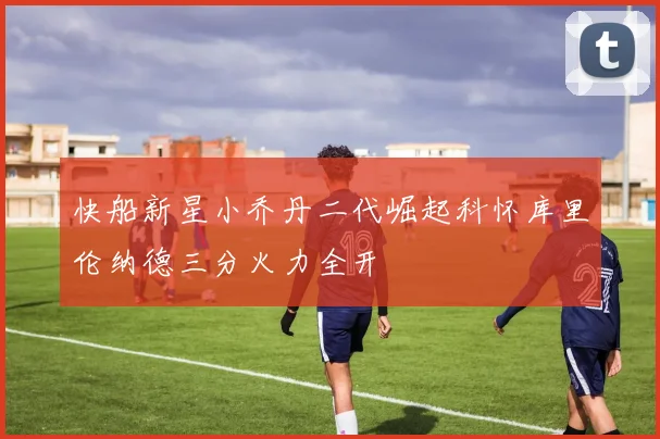 快船新星小乔丹二代崛起科怀库里伦纳德三分火力全开