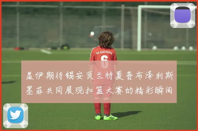 盖伊期待锡安莫兰特夏普布泽利斯墨菲共同展现扣篮大赛的精彩瞬间