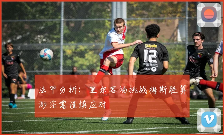 法甲分析：里尔客场挑战梅斯胜算渺茫需谨慎应对