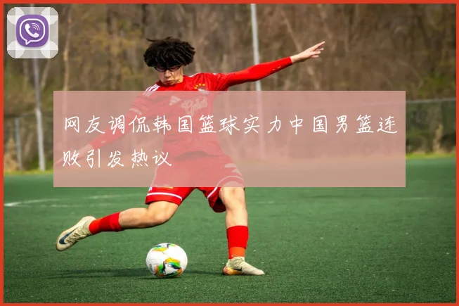 网友调侃韩国篮球实力中国男篮连败引发热议