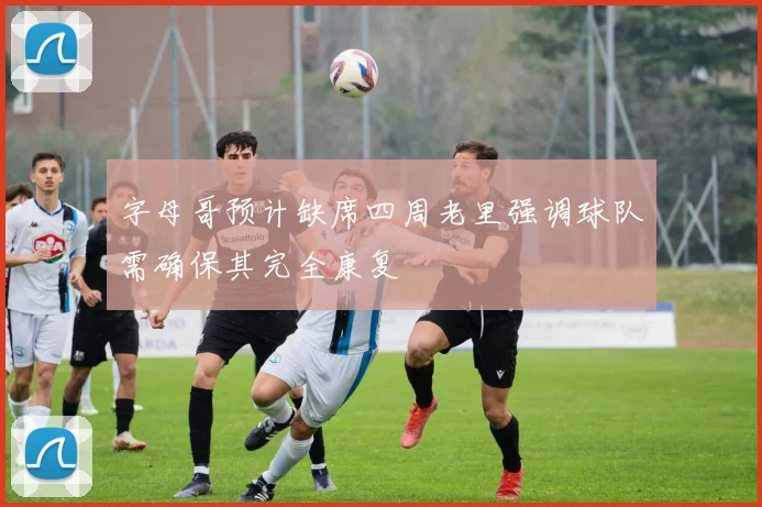 字母哥预计缺席四周老里强调球队需确保其完全康复