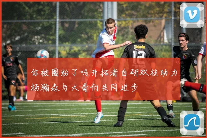 你被圈粉了吗开拓者自研双核助力杨瀚森与大哥们共同进步