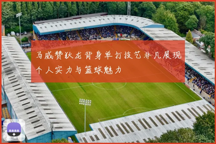 马威赞狄龙背身单打技艺非凡展现个人实力与篮球魅力
