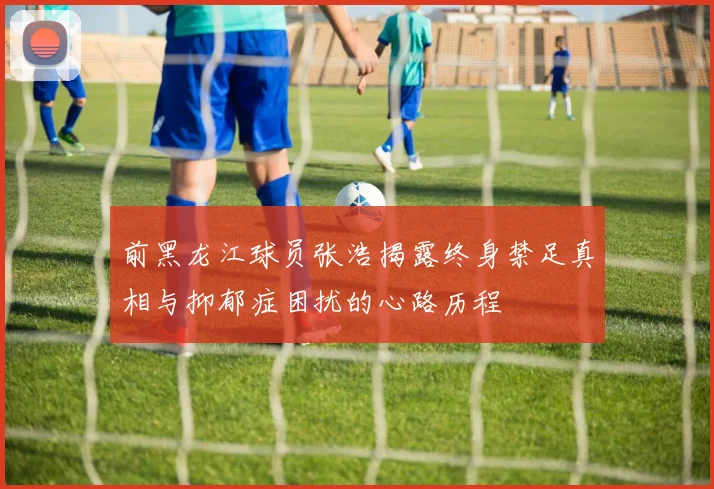 前黑龙江球员张浩揭露终身禁足真相与抑郁症困扰的心路历程