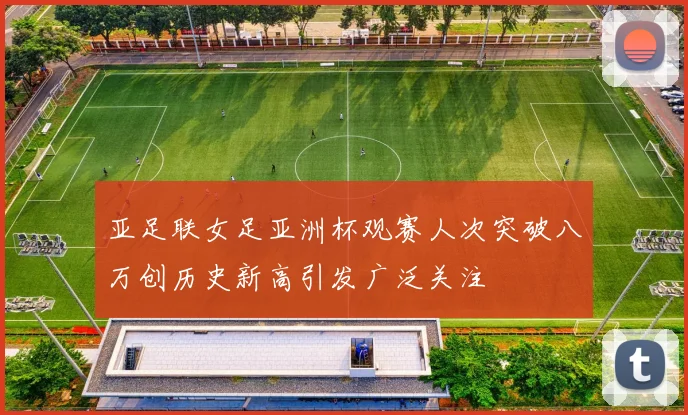 亚足联女足亚洲杯观赛人次突破八万创历史新高引发广泛关注