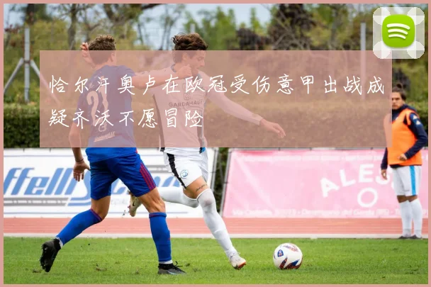 恰尔汗奥卢在欧冠受伤意甲出战成疑齐沃不愿冒险