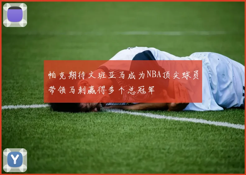 帕克期待文班亚马成为NBA顶尖球员带领马刺赢得多个总冠军