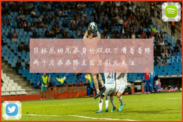 贝林厄姆兄弟身价双双下滑哥哥降两千万弟弟降五百万引发关注