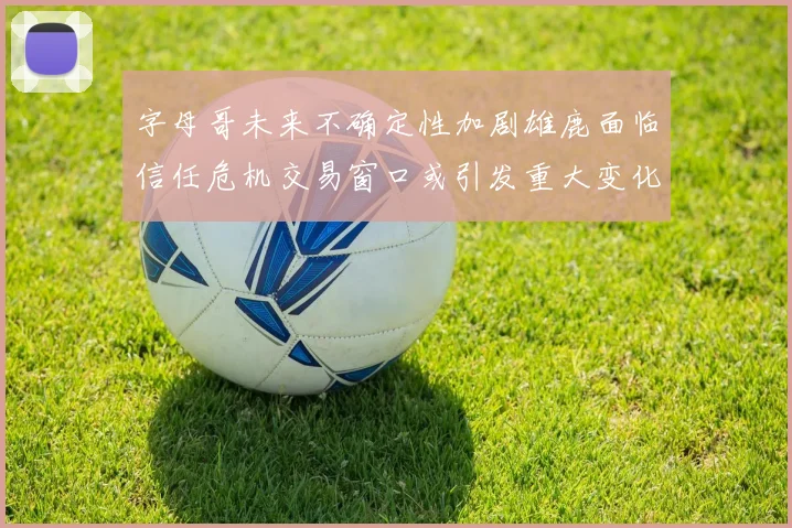字母哥未来不确定性加剧雄鹿面临信任危机交易窗口或引发重大变化
