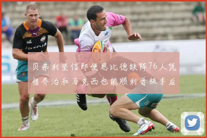 贝弗利坚信即便恩比德缺阵76人凭借乔治和马克西也能顺利晋级季后赛