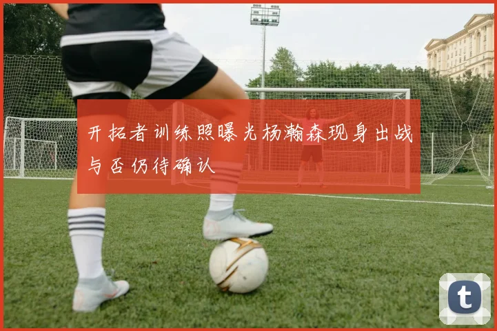 开拓者训练照曝光杨瀚森现身出战与否仍待确认