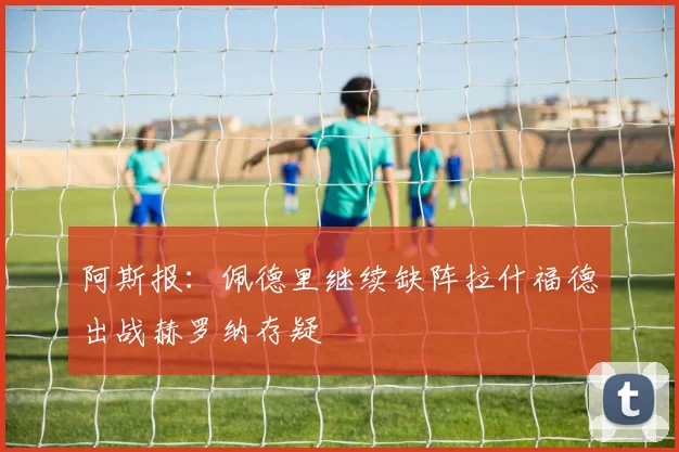 阿斯报：佩德里继续缺阵拉什福德出战赫罗纳存疑
