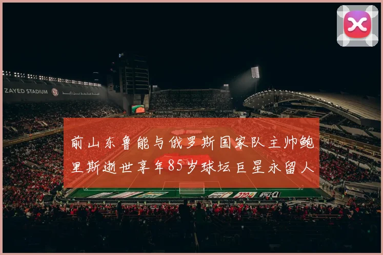 前山东鲁能与俄罗斯国家队主帅鲍里斯逝世享年85岁球坛巨星永留人间