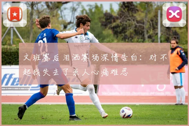 文班赛后泪洒赛场深情告白：对不起我失去了亲人心痛难忍