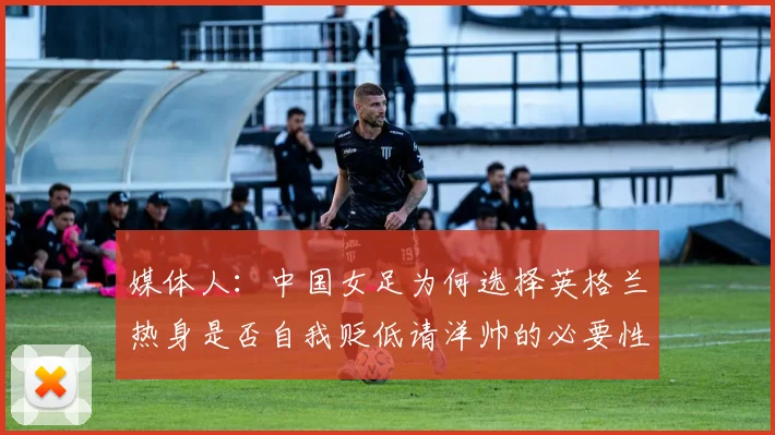 媒体人：中国女足为何选择英格兰热身是否自我贬低请洋帅的必要性何在