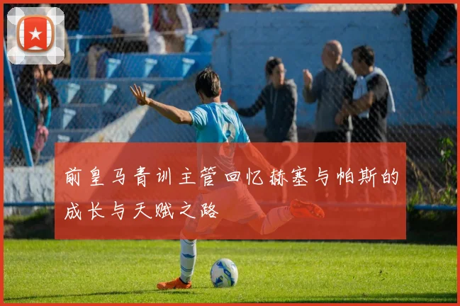 前皇马青训主管回忆赫塞与帕斯的成长与天赋之路