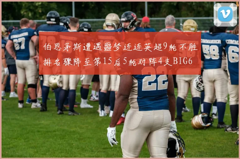 伯恩茅斯遭遇噩梦连连英超9轮不胜排名骤降至第15后5轮对阵4支BIG6球队