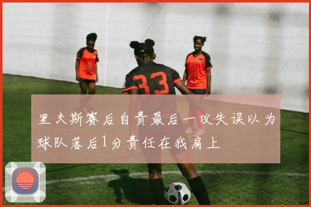 里夫斯赛后自责最后一攻失误以为球队落后1分责任在我肩上