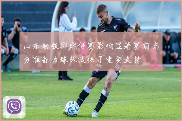 山东助教邱彪停赛影响显著赛前充分准备为球队提供了重要支持