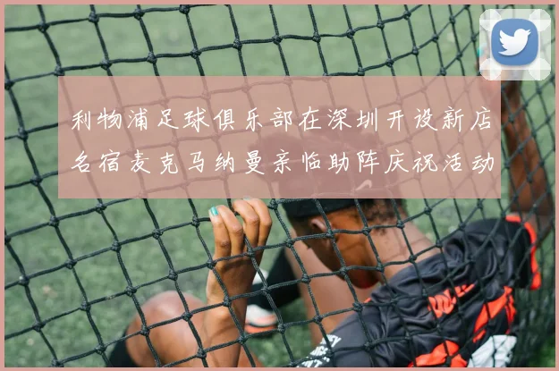 利物浦足球俱乐部在深圳开设新店名宿麦克马纳曼亲临助阵庆祝活动