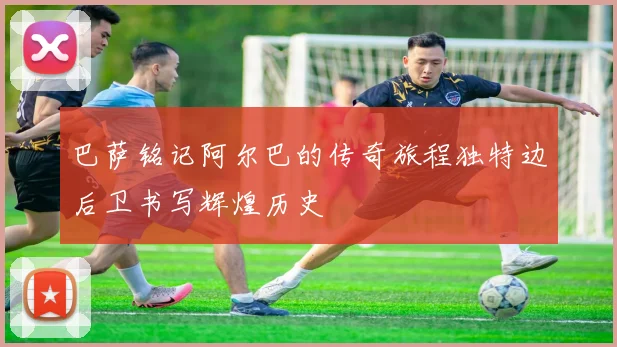 巴萨铭记阿尔巴的传奇旅程独特边后卫书写辉煌历史