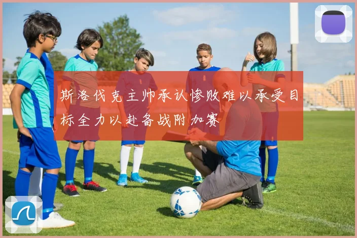 斯洛伐克主帅承认惨败难以承受目标全力以赴备战附加赛