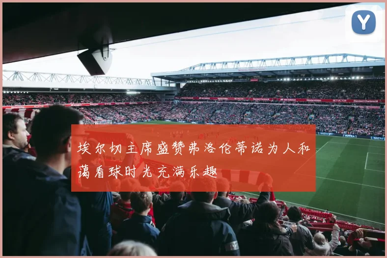 埃尔切主席盛赞弗洛伦蒂诺为人和蔼看球时光充满乐趣