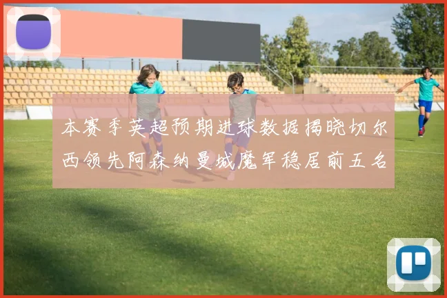 本赛季英超预期进球数据揭晓切尔西领先阿森纳曼城魔军稳居前五名