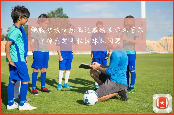 鲍威尔谈快船低迷战绩表示未曾预料并称无需再担忧球队问题